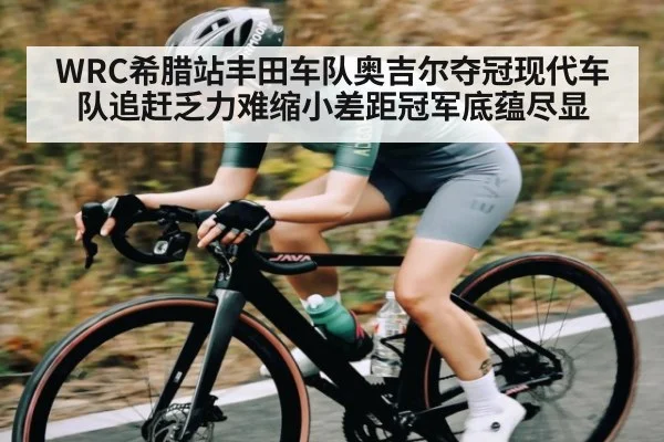 WRC希腊站丰田车队奥吉尔夺冠现代车队追赶乏力难缩小差距冠军底蕴尽显