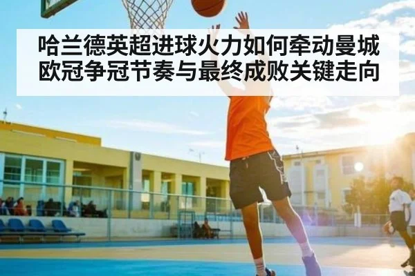哈兰德英超进球火力如何牵动曼城欧冠争冠节奏与最终成败关键走向