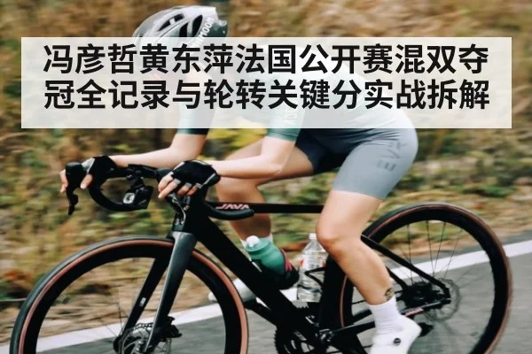 冯彦哲黄东萍法国公开赛混双夺冠全记录与轮转关键分实战拆解