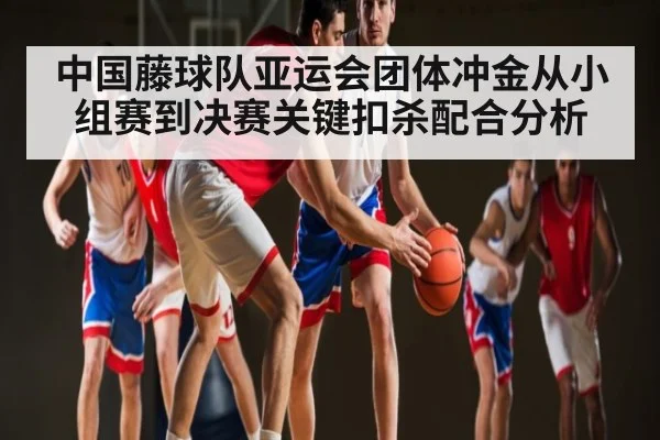 中国藤球队亚运会团体冲金从小组赛到决赛关键扣杀配合分析