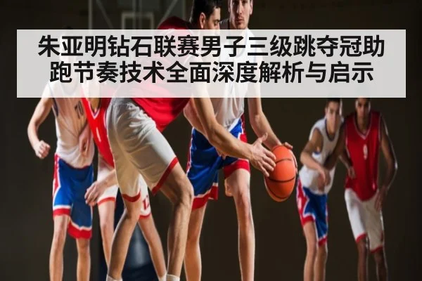 朱亚明钻石联赛男子三级跳夺冠助跑节奏技术全面深度解析与启示